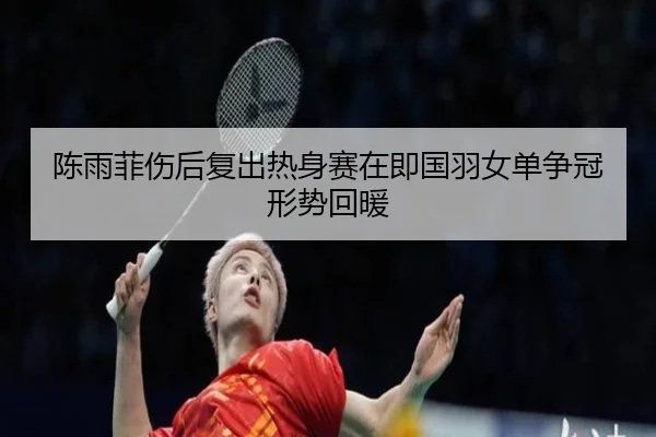 陈雨菲伤后复出热身赛在即国羽女单争冠形势回暖